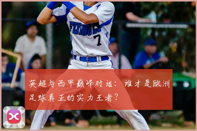 英超与西甲巅峰对话:谁才是欧洲足球真正的实力王者?