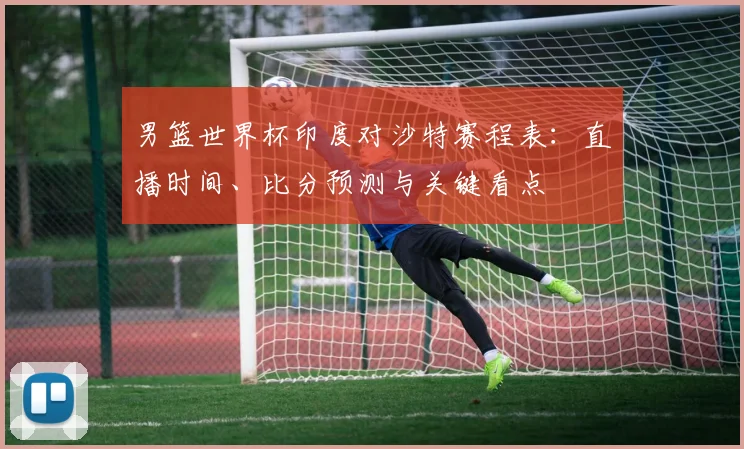 男篮世界杯印度对沙特赛程表:直播时间、比分预测与关键看点