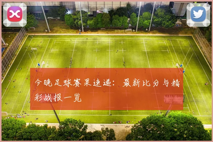 今晚足球赛果速递：最新比分与精彩战报一览