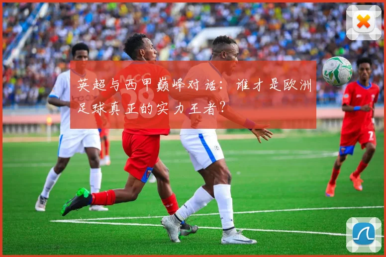 英超与西甲巅峰对话：谁才是欧洲足球真正的实力王者？