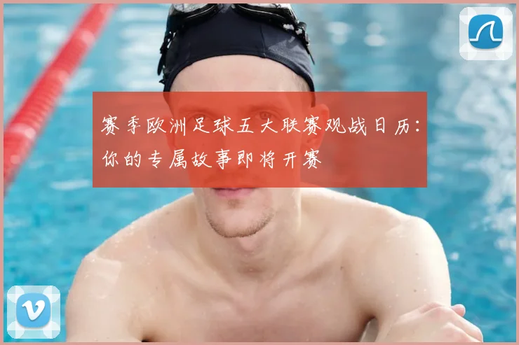 赛季欧洲足球五大联赛观战日历:你的专属故事即将开赛
